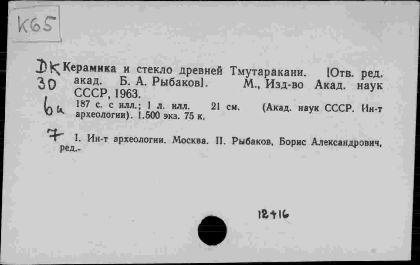 ﻿
І!^Керамика и стекло древней Тмутаракани. Jo акад. Б. А. Рыбаков].
СССР, 1963.
L .	187 с. с илл.; 1 л. илл. 21
u * археологии). 1.500 экз. 75 к.
Ютв. ред.
М., Изд-во Акад, наук
см. (Акад, наук СССР. Ин-т
^н-т археологии. Москва. II. Рыбаков, Борис Александрович,
